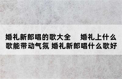 婚礼新郎唱的歌大全　 婚礼上什么歌能带动气氛 婚礼新郎唱什么歌好